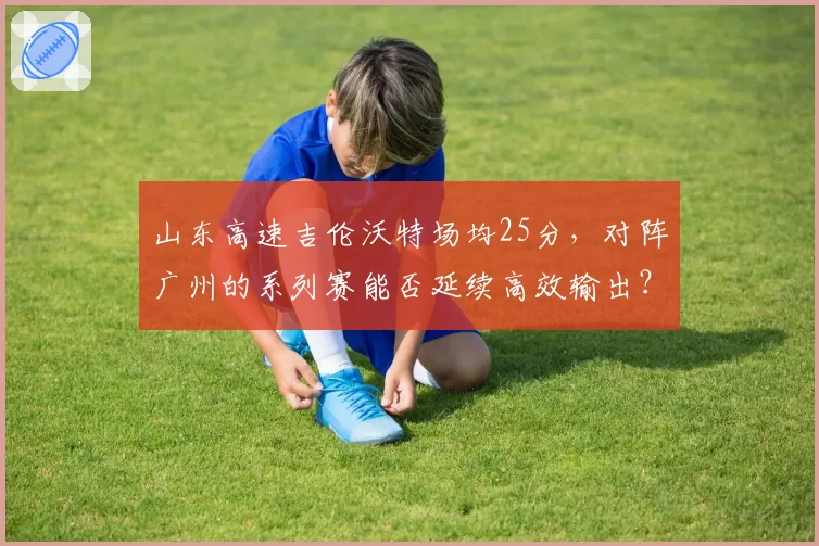 山东高速吉伦沃特场均25分，对阵广州的系列赛能否延续高效输出？