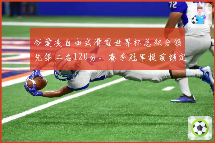 谷爱凌自由式滑雪世界杯总积分领先第二名120分，赛季冠军提前锁定