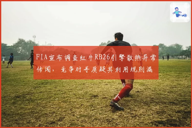 FIA宣布调查红牛RB26引擎散热异常传闻，竞争对手质疑其利用规则漏洞获取优势