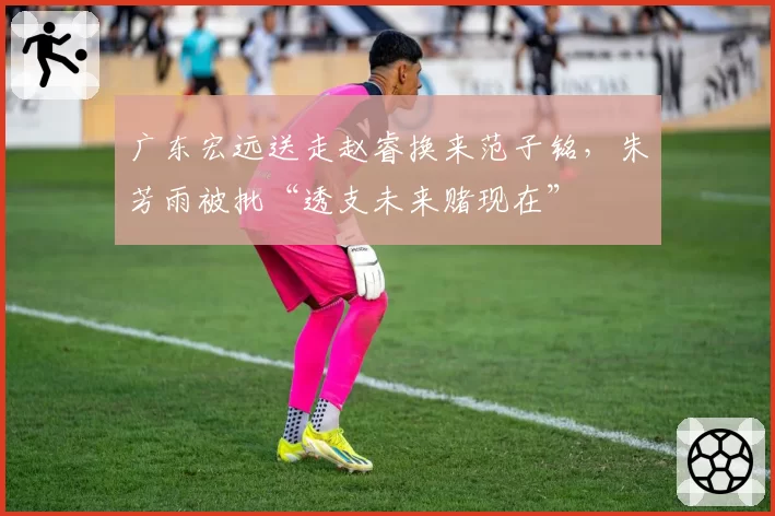 广东宏远送走赵睿换来范子铭，朱芳雨被批“透支未来赌现在”