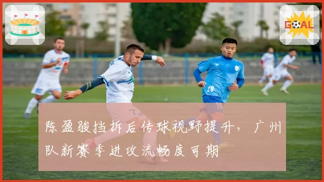 陈盈骏挡拆后传球视野提升，广州队新赛季进攻流畅度可期