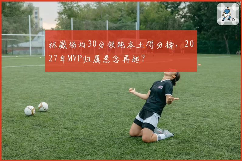 林崴场均30分领跑本土得分榜，2027年MVP归属悬念再起？