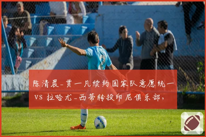 陈清晨_贾一凡续约国家队意愿统一 vs 拉哈尤_西蒂转投印尼俱乐部,女双组合团队化运营模式不同