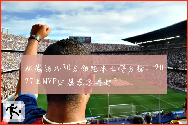 林崴场均30分领跑本土得分榜，2027年MVP归属悬念再起？