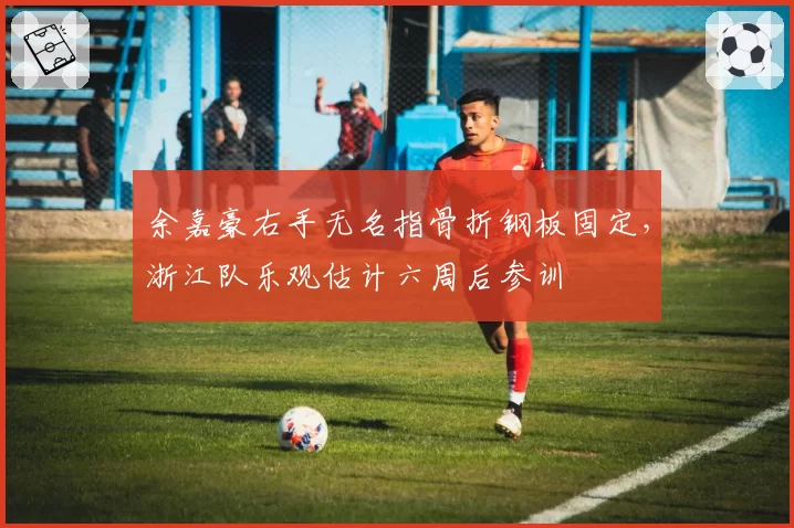 余嘉豪右手无名指骨折钢板固定，浙江队乐观估计六周后参训