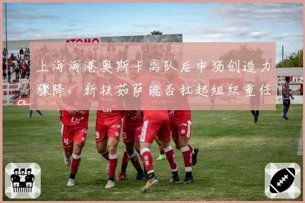 上海海港奥斯卡离队后中场创造力骤降，新核茹萨能否扛起组织重任存疑