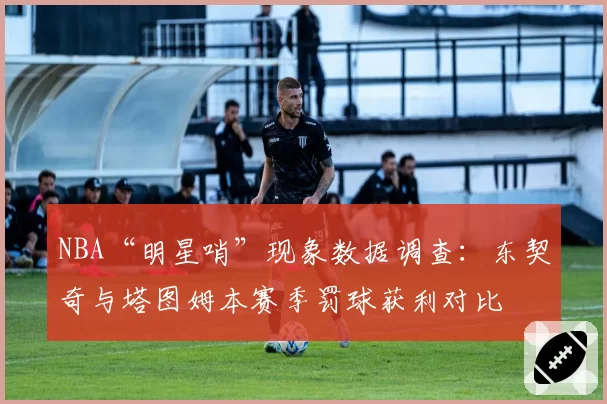 NBA“明星哨”现象数据调查:东契奇与塔图姆本赛季罚球获利对比