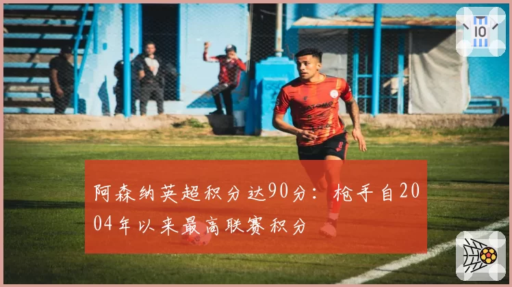 阿森纳英超积分达90分：枪手自2004年以来最高联赛积分