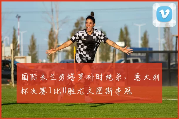 国际米兰劳塔罗补时绝杀，意大利杯决赛1比0胜尤文图斯夺冠